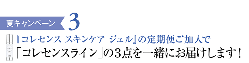 夏キャンペーン3 「コレセンス スキンケア ジェル」の定期便ご加入で「コレセンスライン」の3点を一緒にお届けします！