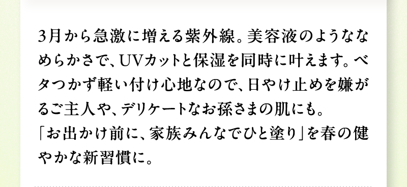 3月から急激に増える紫外線。美容液のようななめらかさで、UVカットと保湿を同時に叶えます。ベタつかず軽い付け心地なので、日やけ止めを嫌がるご主人や、デリケートなお孫さまの肌にも。「お出かけ前に、家族みんなでひと塗り」を春の健やかな新習慣に。
