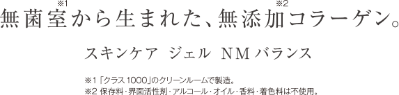 無菌室※1から生まれた、無添加※2コラーゲン。 スキンケア ジェル NMバランス ※1「クラス1000」のクリーンルームで製造。
※2保存料・界面活性剤・アルコール・オイル・香料・着色料は不使用。