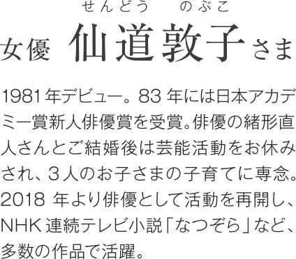 女優 仙道敦子さま 1981年デビュー。83年には日本アカデミー賞新人俳優賞を受賞。俳優の緒形直人さんとご結婚後は芸能活動をお休みされ、3人のお子さまの子育てに専念。2018年より俳優として活動を再開し、NHK連続テレビ小説「なつぞら」など、多数の作品で活躍。