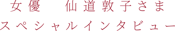 女優 仙道敦子さま
スペシャルインタビュー