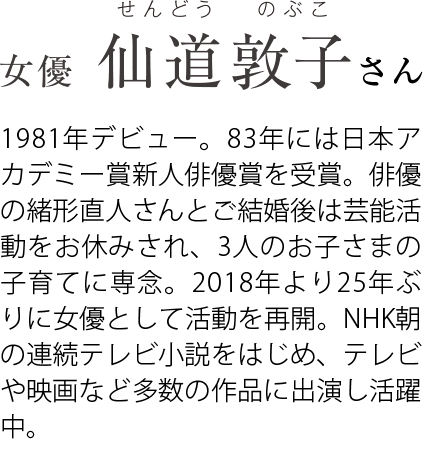 女優 仙道敦子さま 1981年デビュー。83年には日本アカデミー賞新人俳優賞を受賞。俳優の緒形直人さんとご結婚後は芸能活動をお休みされ、3人のお子さまの子育てに専念。2018年より俳優として活動を再開し、NHK連続テレビ小説「なつぞら」など、多数の作品で活躍。