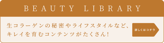 BEAUTY LIBRARY 生コラーゲンの秘密やライフスタイルなど、キレイを育むコンテンツがたくさん！