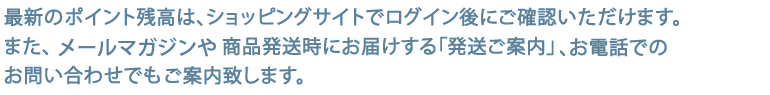 最新のポイント残高は、ショッピングサイトでログイン後にご確認いただけます。またメールマガジンや商品発送時にお届けする「発送ご案内」、お電話でのお問い合わせでもご案内致します。