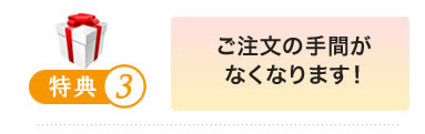 特典4 ご注文の手間がなくなります！