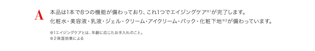 A 本品は1本で8つの機能が備わっており、これ1つでエイジングケア※1が完了します。化粧水・美容液・乳液・ジェル・クリーム・アイクリーム・パック・化粧下地※2が備わっています。※1エイジングケアとは、年齢に応じたお手入れのこと。 ※２保湿効果による