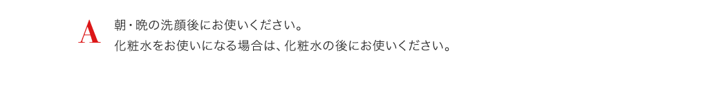A 朝・晩の洗顔後にお使いください。化粧水をお使いになる場合は、化粧水の後にお使いください。