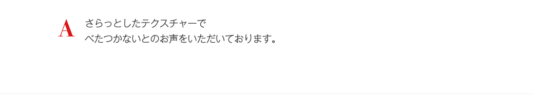 A さらっとしたテクスチャーでべたつかないとのお声をいただいております。
