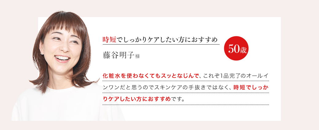 「時短でしっかりケアしたい方におすすめ」藤谷明子様 50歳 「化粧水を使わなくてもスッとなじんで、これぞ1品完了のオールインワンだと思うのでスキンケアの手抜きではなく、時短でしっかりケアしたい方におすすめです。」