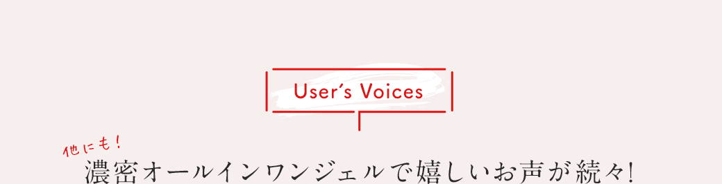 User's Voices 他にも！濃密オールインワンジェルで嬉しいお声が続々！