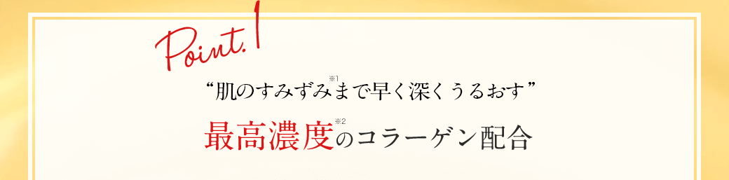 Point.1 “肌の奥※1まで早く深くうるおす” 最高濃度※2のコラーゲン配合