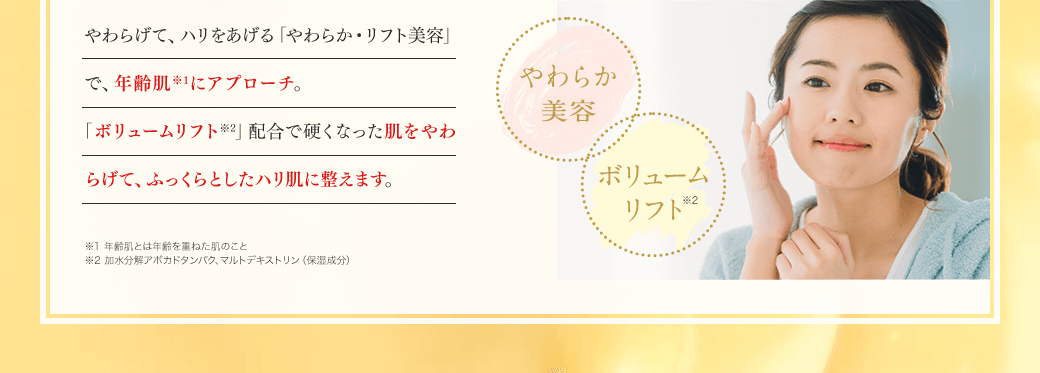 やわらげて、ハリをあげる「やわらか・リフト美容」で、年齢肌※1にアプローチ。「やわらか処方」と「ボリュームリフト※2」配合で硬くなった肌をやわらげて、ふっくらとしたハリ肌に整えます。やわらか処方 ボリュームリフト※2 ※1 年齢肌とは年齢を重ねた肌のこと ※2 加水分解アボカドタンパク、マルトデキストリン（保湿成分）