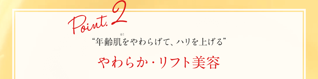 Point.2 “年齢肌※1をやわらげて、ハリを上げる” やわらか・リフト美容