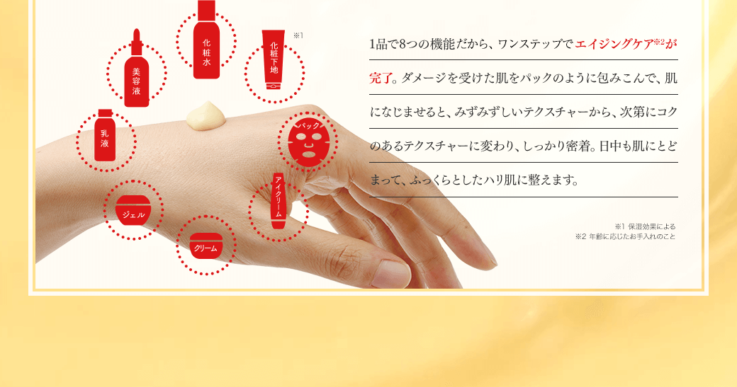 化粧水 美容液 乳液 ジェル クリーム アイクリーム パック 化粧下地※1 1品で8つの機能があるので、これ1つでエイジングケア※2が完了。ダメージを受けた肌をパックのように包みこんで、肌になじませると、みずみずしいテクスチャーから、次第にコクのあるテクスチャーに変わり、しっかり密着。日中も肌にとどまって、ふっくらとしたハリ肌に整えます。※1 保湿効果による ※2 年齢に応じたお手入れのこと