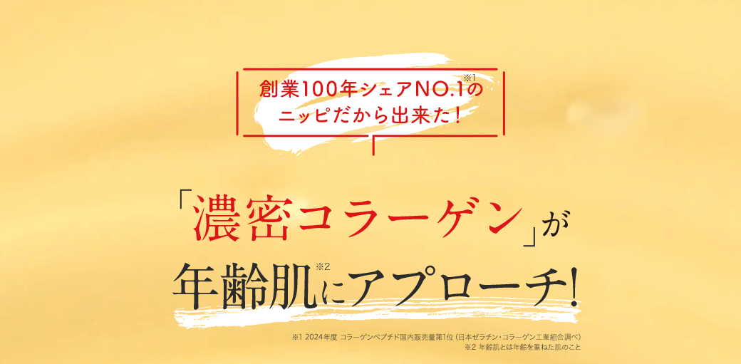 創業100年シェアNO.1※1のニッピだから出来た！ 「濃密コラーゲン」が年齢肌※2にアプローチ! ※1 2019年度コラーゲンペプチド国内販売量第1位（日本ゼラチン・コラーゲン工業組合調べ） ※2 年齢肌とは年齢を重ねた肌のこと
