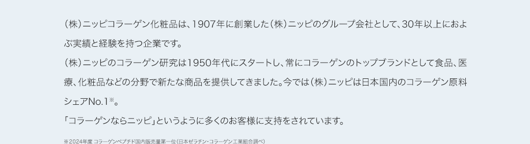（株）ニッピコラーゲン化粧品は、1907年に創業した（株）ニッピのグループ会社として、30年以上におよぶ実績と経験を持つ企業です。（株）ニッピのコラーゲン研究は1950年代にスタートし、常にコラーゲンのトップブランドとして食品、医療、化粧品などの分野で新たな商品を提供してきました。今では（株）ニッピは日本国内のコラーゲン原料シェアNo.1※。「コラーゲンならニッピ」というように多くのお客様に支持をされています。※ 2019年度コラーゲンペプチド国内販売量第一位（日本ゼラチン・コラーゲン工業組合調べ）