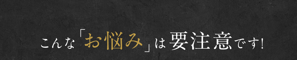 こんな「お悩み」は要注意です!
