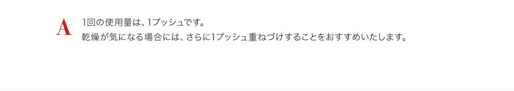 A 1回の使用量は、1プッシュです。乾燥が気になる場合には、さらに1プッシュ重ねづけすることをおすすめいたします。