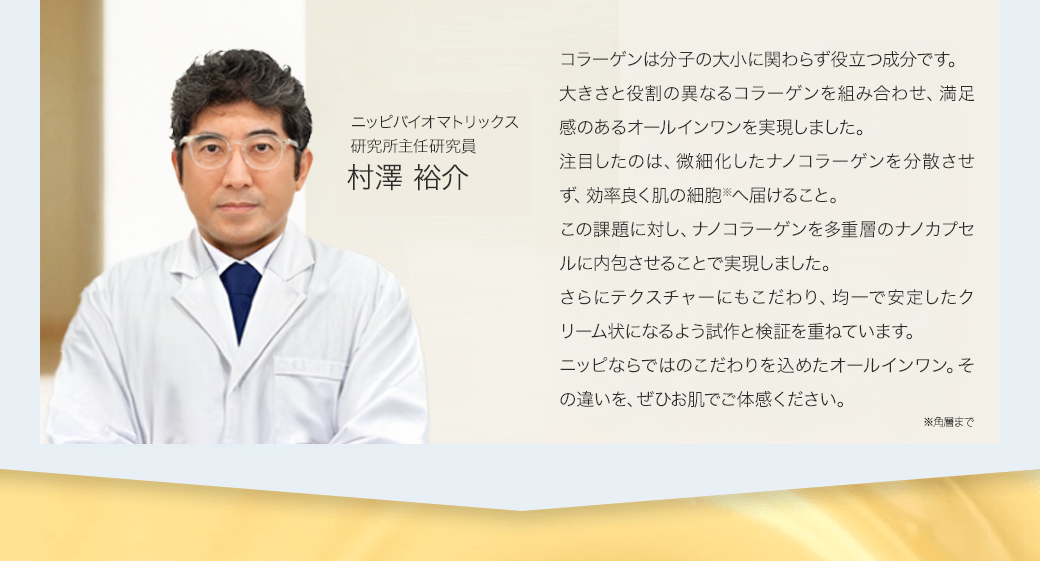 「コラーゲンは大きくても小さくても役に立つ。特に小さくなったナノコラーゲンを分散させずに効率よく皮膚の細胞に届けるか、という問題に対しての答えはナノカプセルに内包させることで対応しました。ニッピでは、コラーゲンにナノカプセルを応用した例はこれまでなかったので、心配しながらの挑戦でしたがうまく作れました。さらにこのナノカプセルとコラーゲンがちゃんとなじんで均一なクリーム状になってくれるかについても成功しており、効果が期待できると楽しみです。」ニッピバイオマトリックス研究所顧問 服部俊治 医学博士、理学修士。東京医科歯科大学 難治疾患研究所助手。