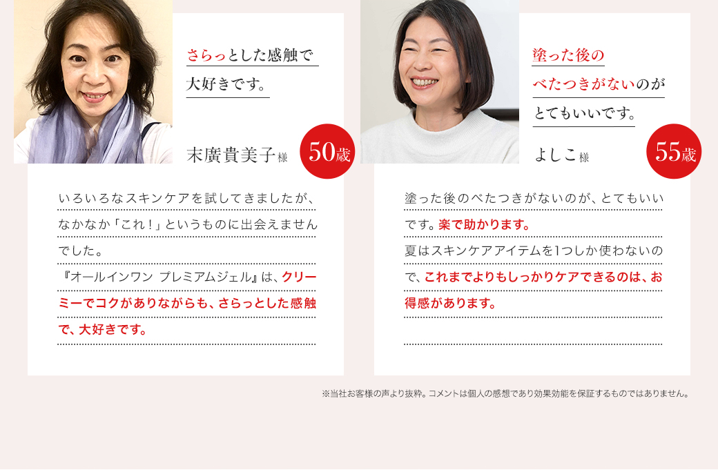 「キメが整って、ハリが出ていたのでびっくり！」末広貴美子様 50歳 「いろいろなオールインワンジェルを試してきましたが、水っぽかったり、こってりしすぎてべたついたりと、なかなか『これ！』というものに出会えませんでした。夜にお手入れして、朝、鏡を見た時に、肌のキメが整って、ハリが出ていたのでびっくりしました！」／「肌の状態が整っていくのを実感！使い続けたいです。」よしこ様 55歳 「1つで十分にうるおうし、毛穴が気にならなくなって、びっくりしました。今まで、『自分の年齢ならこんなものでいいだろう』と思っていましたが、肌の状態が整っていくことが実感できたので、使い続けたいです。」 ※1 個人の感想です。