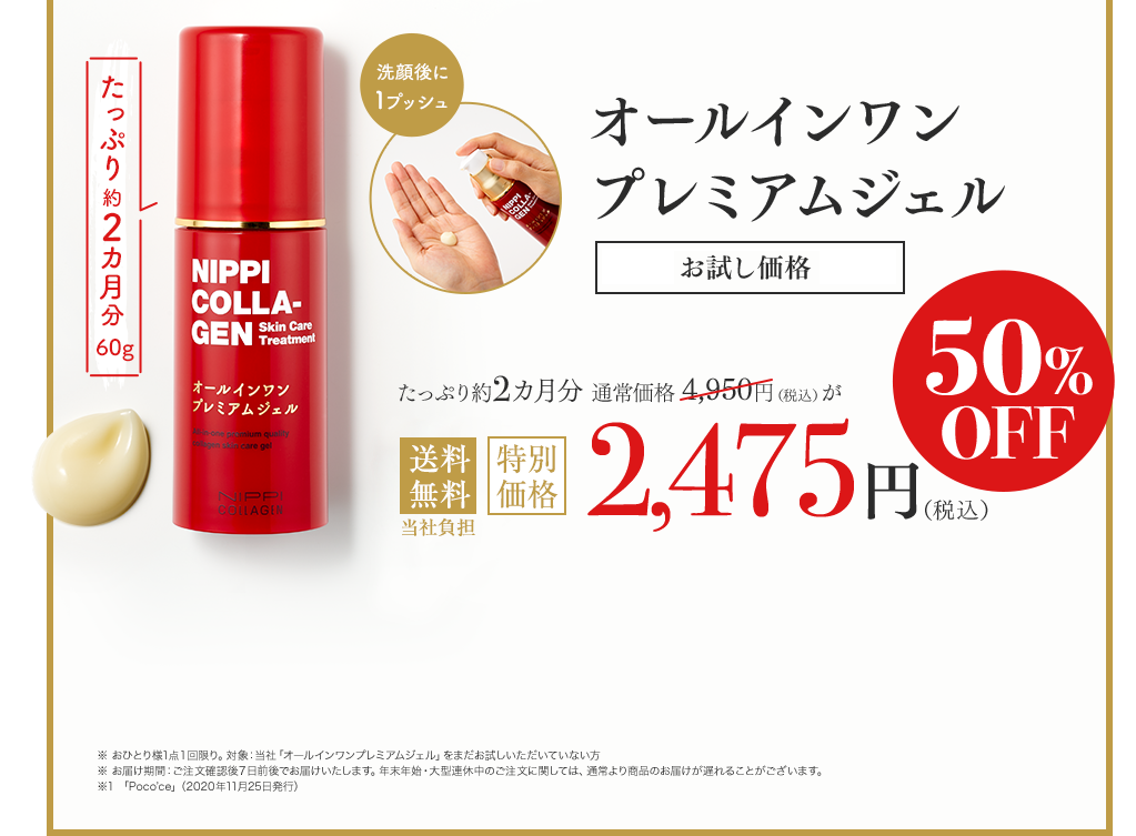 洗顔後に1プッシュ Newオールインワンプレミアムジェル たっぷり約2カ月分60g 通常価格4,950円（税込）が初回限定特別価格2,475円（税込） 50%OFF ※ おひとり様1点１回限り。対象：当社「オールインワンプレミアムジェル」をまだお試しいただいていない方　※ お届け期間：ご注文確認後７日前後でお届けいたします。年末年始・大型連休中のご注文に関しては、通常より商品のお届けが遅れることがございます。　※1 2019年11月現在　※2 加水分解コラーゲン、セラミドNP、セラミドAP、フィトステロールズ、水添レシチン（保湿成分）