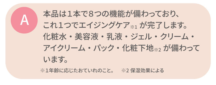 本品は１本で８つの機能が備わっており、これ１つでエイジングケア※1が完了します。化粧水・美容液・乳液・ジェル・クリーム・
                                                 アイクリーム・パック・化粧下地※2が備わっています。