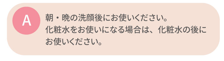 朝・晩の洗顔後にお使いください。化粧水をお使いになる場合は、化粧水の後にお使いください。