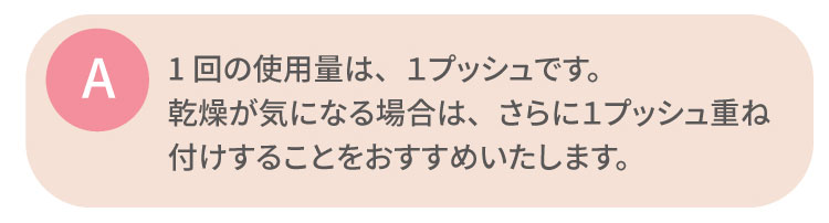 1回の使用量は、１プッシュです。乾燥が気になる場合は、さらに１プッシュ重ね付けすることをおすすめいたします。