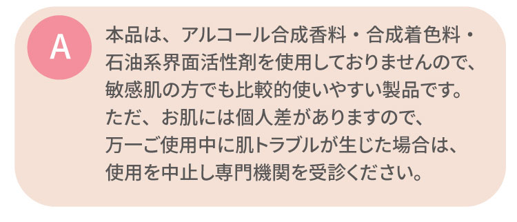 本品は、アルコール合成香料・合成着色料・石油系界面活性剤を使用しておりませんので、敏感肌の方でも比較的使いやすい製品です。ただ、お肌には個人差がありますので、万一ご使用中に肌トラブルが生じた場合は、使用を中止し専門機関を受診ください。