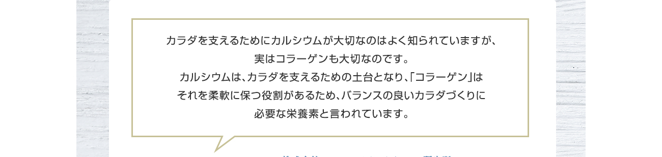 カラダを支えるためにカルシウムが大切なのはよく知られていますが、実はコラーゲンも大切なんです。カルシウムは、カラダを支えるための土台をサポートし、「コラーゲン」にはそれを柔軟にサポートする役割を担うため、バランスの良いカラダづくりに必要な栄養素といわれています。