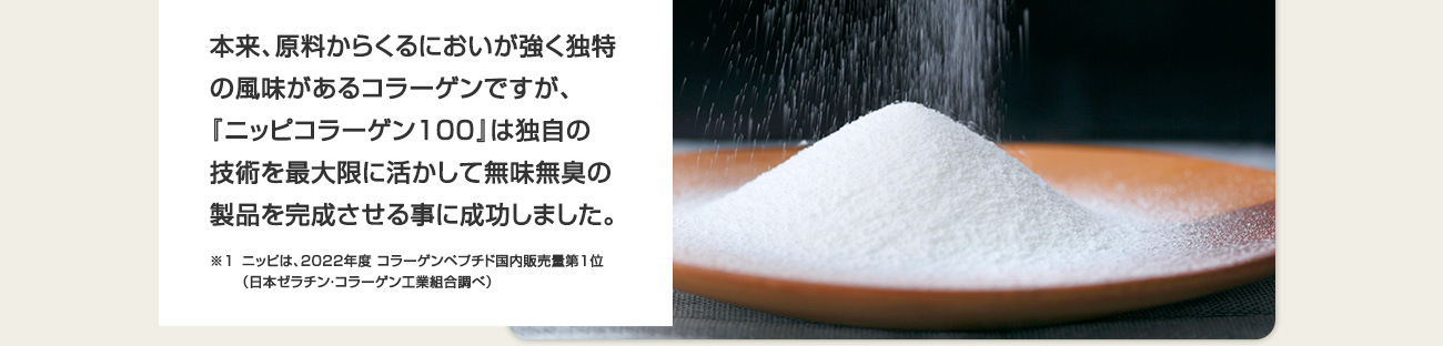 本来、原料からくるにおいが強く独特の風味があるコラーゲンですが、『ニッピコラーゲン100』は独自の技術を最大限に活かして無味無臭の製品を完成させる事に成功しました。