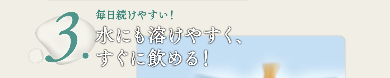 毎日続けやすい！水にも溶けやすく、 すぐに飲める！