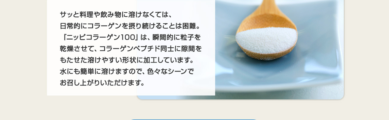 サッと料理や飲み物に溶けなくては、日常的にコラーゲンを摂り続けることは困難。『ニッピコラーゲン100』は、瞬間的に粒子を乾燥させて、コラーゲンペプチド同士に隙間をもたせた溶けやすい形状に加工しています。水にも簡単に溶けますので、色々なシーンでお召し上がりいただけます。