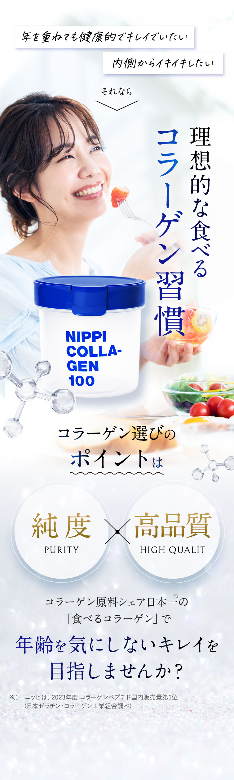年を重ねても健康でキレイでいたい！ 内側からイキイキしたい それなら理想的な食べるコラーゲン習慣。 コラーゲン選びのポイントは純度・高品質 コラーゲン原料シェア日本一の「食べるコラーゲン」で年齢を気にしないキレイを目指しませんか？