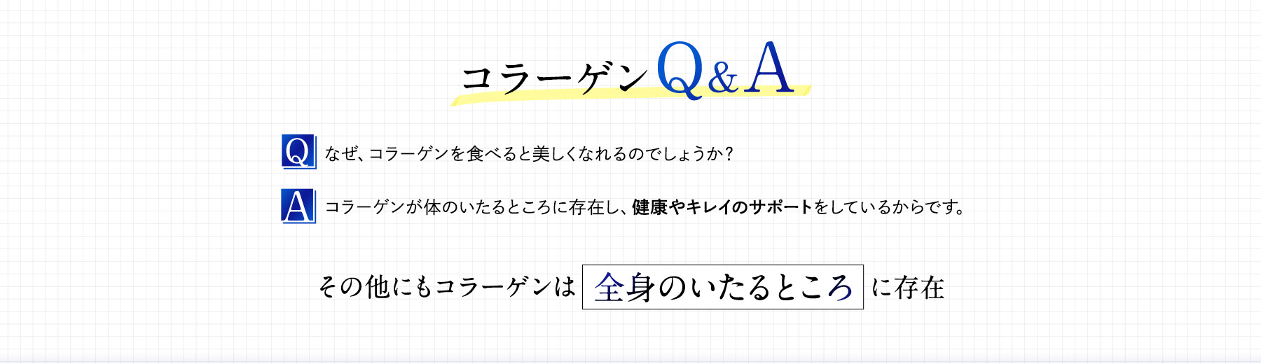 Q.なぜ、コラーゲンを食べると美しくなれるのでしょうか？A.コラーゲンが体のいたるところに存在し、健康やキレイのサポートをしているから
	        です。
