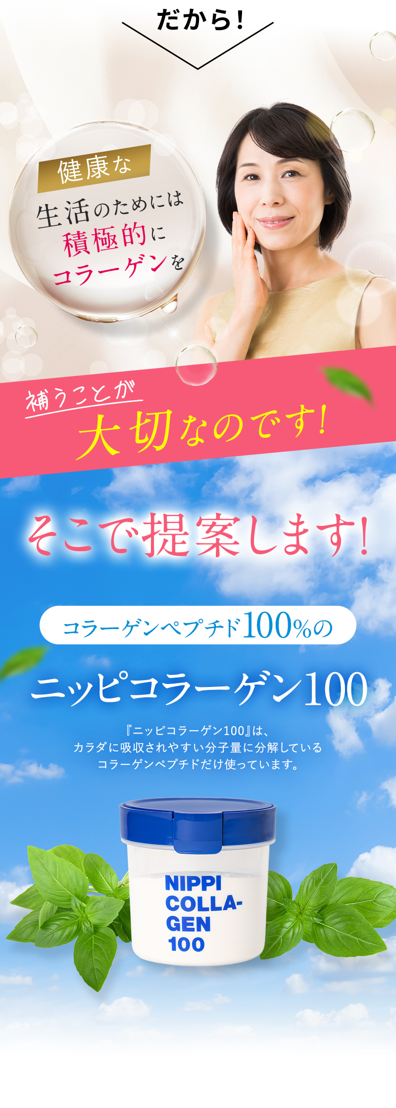 だから！健康な生活のためには積極的にコラーゲンを補うことが大切なのです！そこで提案します！コラーゲンペプチド100％のニッピコラーゲン100 「ニッピコラーゲン100 」は、カラダに吸収されやすい分子量に分解しているコラーゲンペプチドだけ使っています。