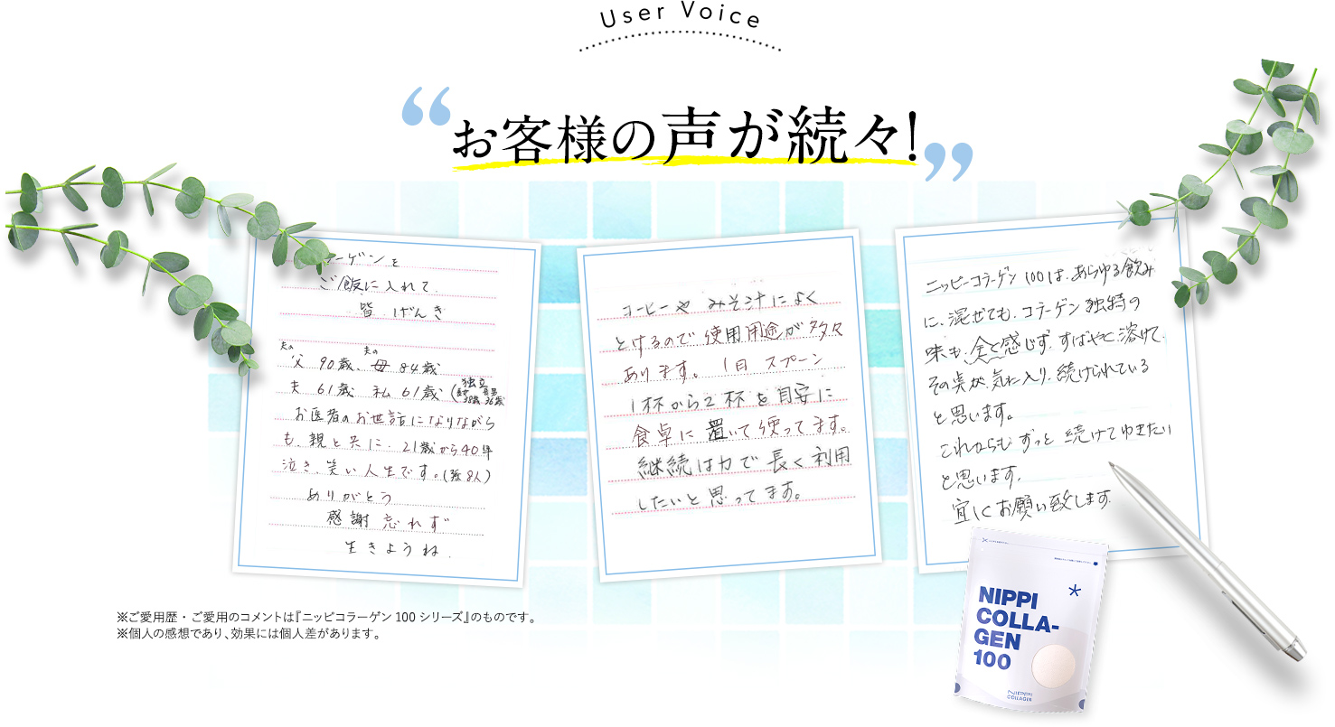 お客様の声が続々！①コラーゲンをご飯に入れて皆げんき夫の父90歳夫の母84歳夫61歳私61歳感謝忘れず生きようね②コーヒーやみそ汁によく
とけるので使用用途が多々あります。1日スプーン1杯から2杯を目安に食卓に置いて使ってます。継続は力で長く利用したいと思ってます。③ニッピコラーゲン100 は、あらゆる飲みに、混ぜても、コラーゲン独特の味も、全く感じず、すばやく溶けて その点が気に入り、続けられていると思います。これからもずっと続けてゆきたいと思います。宜しくお願い致します。