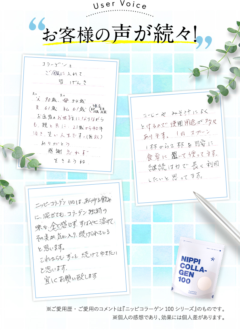 お客様の声が続々！①コラーゲンをご飯に入れて皆げんき夫の父90歳夫の母84歳夫61歳私61歳感謝忘れず生きようね②コーヒーやみそ汁によく
とけるので使用用途が多々あります。1日スプーン1杯から2杯を目安に食卓に置いて使ってます。継続は力で長く利用したいと思ってます。③ニッピコラーゲン100 は、あらゆる飲みに、混ぜても、コラーゲン独特の味も、全く感じず、すばやく溶けて その点が気に入り、続けられていると思います。これからもずっと続けてゆきたいと思います。宜しくお願い致します。