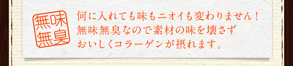 何に入れても味もニオイも変わりません！ 無味無臭なので素材の味を壊さず おいしくコラーゲンが摂れます。 