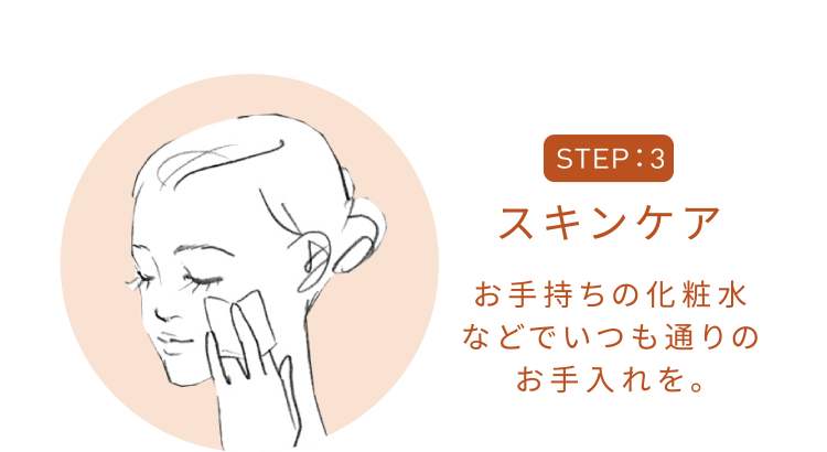 STEP3 スキンケア お手持ちの化粧水などでいつも通りのお手入れを。