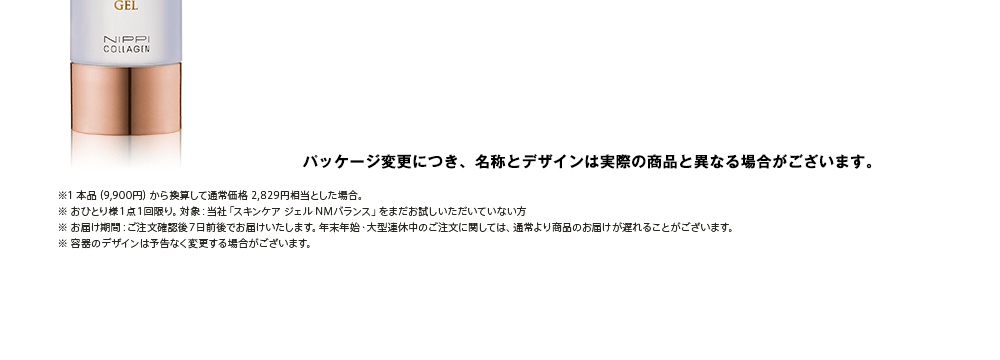 ※1 本品（9,900円）から換算して通常価格 2,829円相当とした場合。※ おひとり様１点１回限り。対象：当社「スキンケア ジェル NMバランス」をまだお試しいただいていない方※ お届け期間：ご注文確認後７日前後でお届けいたします。年末年始・大型連休中のご注文に関しては、通常より商品のお届けが遅れることがございます。※ 容器のデザインは予告なく変更する場合がございます。