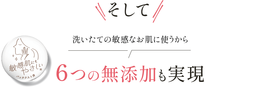 そして 洗いたての敏感なお肌に使うから 6つの無添加も実現