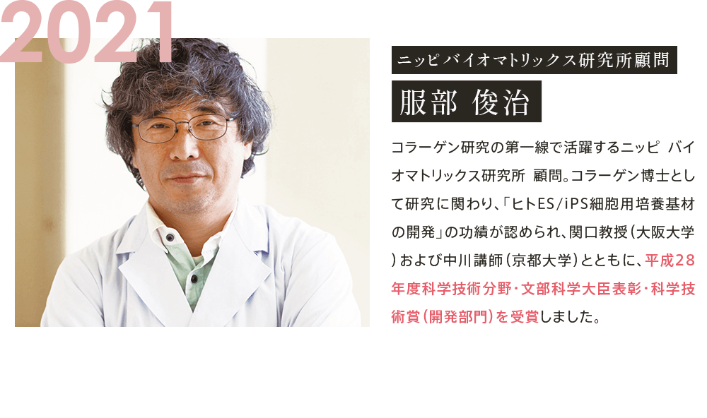 2021 ニッピバイオマトリックス 研究所顧問 服部 俊治 コラーゲン研究の第一線で活躍するニッピ バイオマトリックス研究所 顧問。コラーゲン博士として研究に関わり、「ヒトES/iPS細胞用培養基材の開発」の功績が認められ、関口教授（大阪大学）および中川講師（京都大学）とともに、平成28年度科学技術分野・文部科学大臣表彰・科学技術賞（開発部門）を受賞しました。