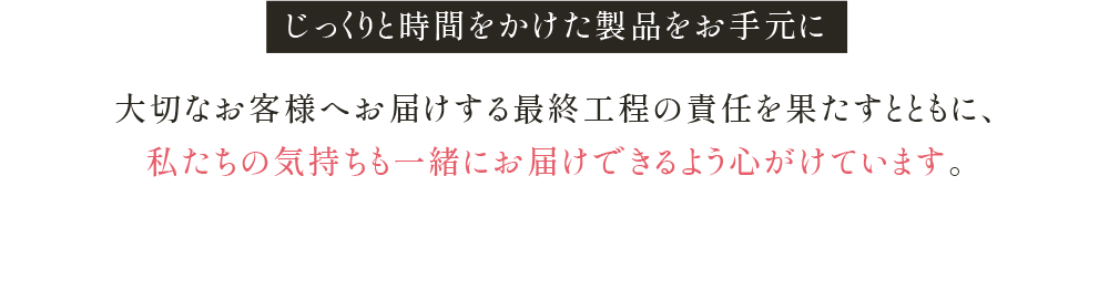 じっくりと時間をかけた製品をお手元に 大切なお客様へお届けする 最終工程の責任を果たすとともに、 私たちの気持ちも一緒にお届けできるよう 心がけています。