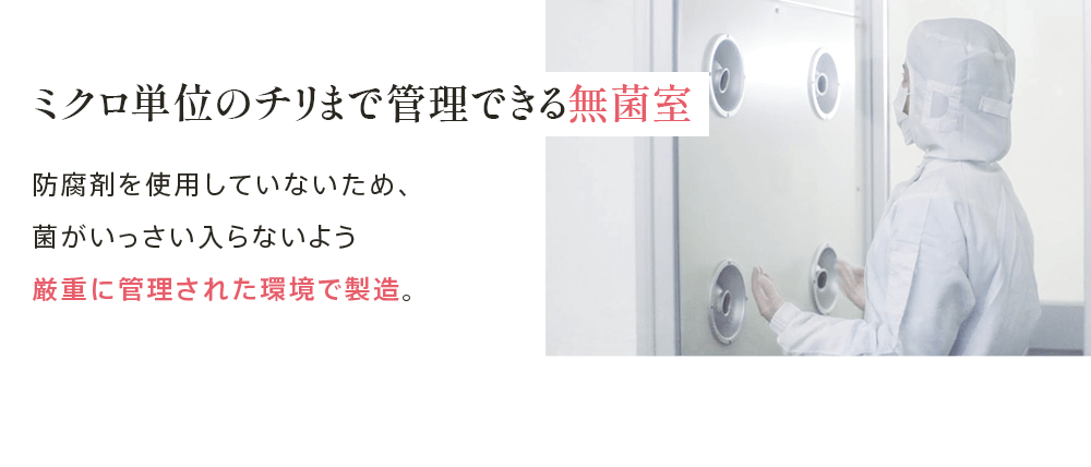 ミクロ単位のチリまで管理できる無菌室 防腐剤を使用していないため、 菌がいっさい入らないよう 厳重に管理された環境で製造。
