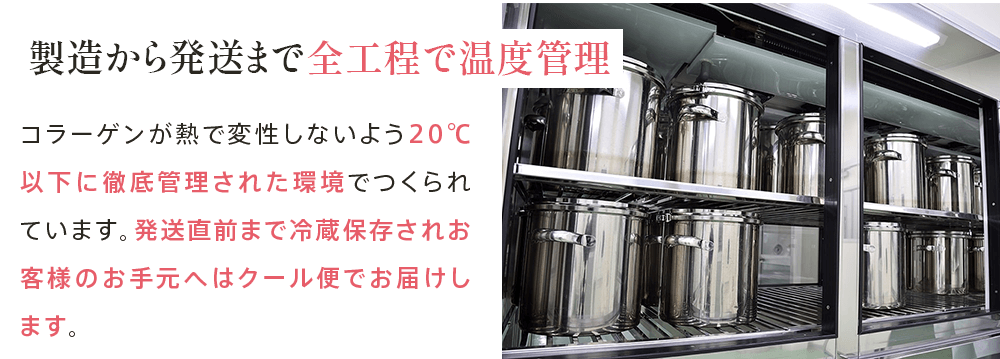 製造から発送まで 全工程で温度管理 コラーゲンが熱で変性しないよう20℃以下に徹底管理された環境でつくられています。発送直前まで冷蔵保存されお客様のお手元へはクール便でお届けします。