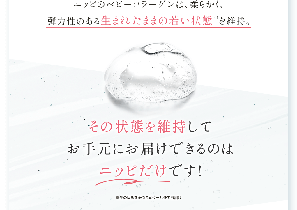 ニッピのベビーコラーゲンは、柔らかく、弾力性のある生まれたままの若い状態 を維持。その状態を維持して お手元にお届けできるのは ニッピだけです!※生の状態を保つためクール便でお届け