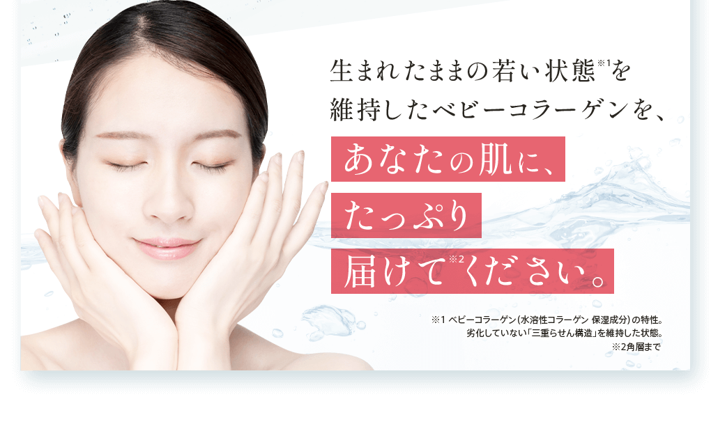 生まれたままの若い状態を維持したベビーコラーゲンを、あなたの肌に、たっぷり届けてください。※1 ベビーコラーゲン（水溶性コラーゲン 保湿成分）の特性。劣化していない「三重らせん構造」を維持した状態。 ※2角層まで