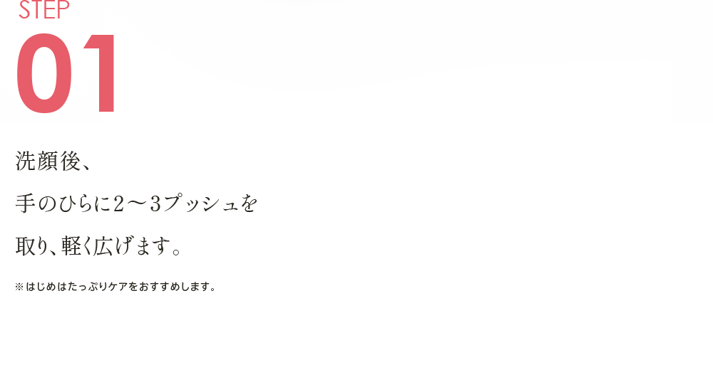 STEP01 洗顔後、手のひらに２～３プッシュを取り、軽く広げます。 ※はじめはたっぷりケアをおすすめします。