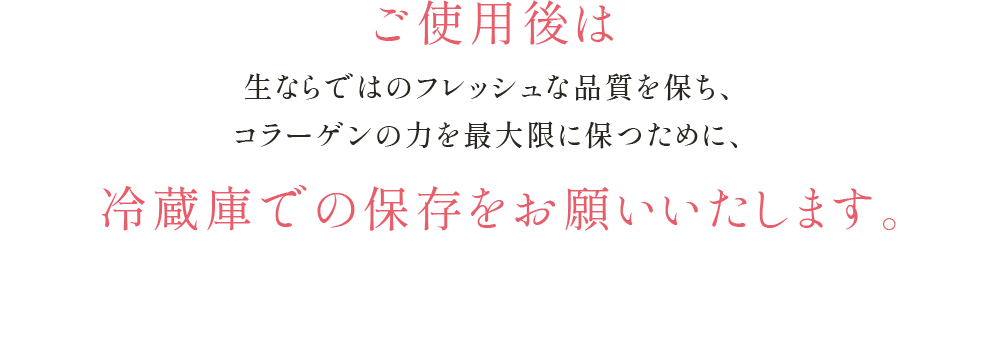 ご使用後は生ならではのフレッシュな品質を保ち、コラーゲンの力を最大限に保つために、冷蔵庫での保存を お願いいたします。